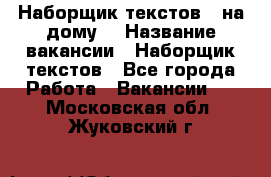 Наборщик текстов ( на дому) › Название вакансии ­ Наборщик текстов - Все города Работа » Вакансии   . Московская обл.,Жуковский г.